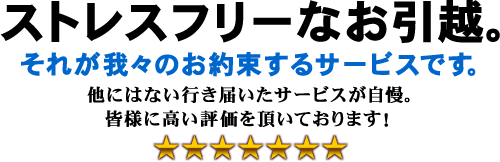 ストレスフリーなお引越。それが我々のお約束するサービスです。他にはない行き届いたサービスが自慢。皆様に高い評価を頂いております。