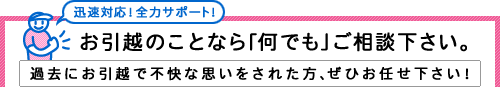 迅速対応。全力サポート。お引越のことなら何でもご相談ください。過去にお引越で不快な思いをされた方、ぜひお任せください。